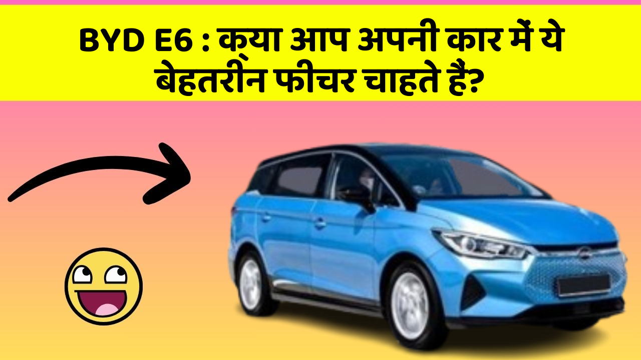 BYD E6 : क्या आप अपनी कार में ये बेहतरीन फीचर चाहते हैं?